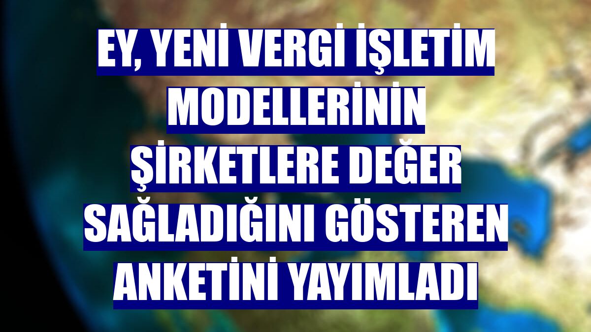 EY, yeni vergi işletim modellerinin şirketlere değer sağladığını gösteren anketini yayımladı