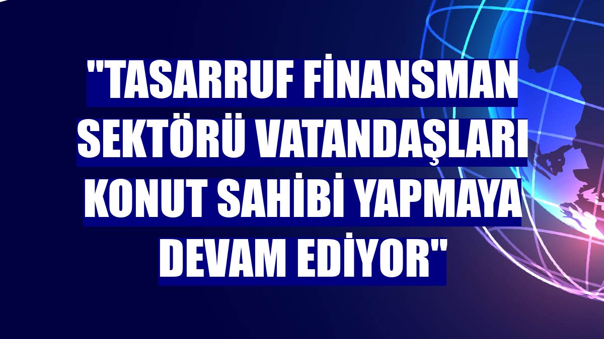 "Tasarruf finansman sektörü vatandaşları konut sahibi yapmaya devam ediyor"