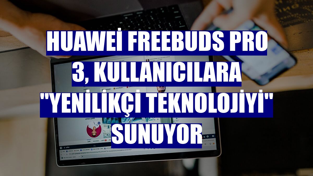 Huawei FreeBuds Pro 3, kullanıcılara 'yenilikçi teknolojiyi' sunuyor