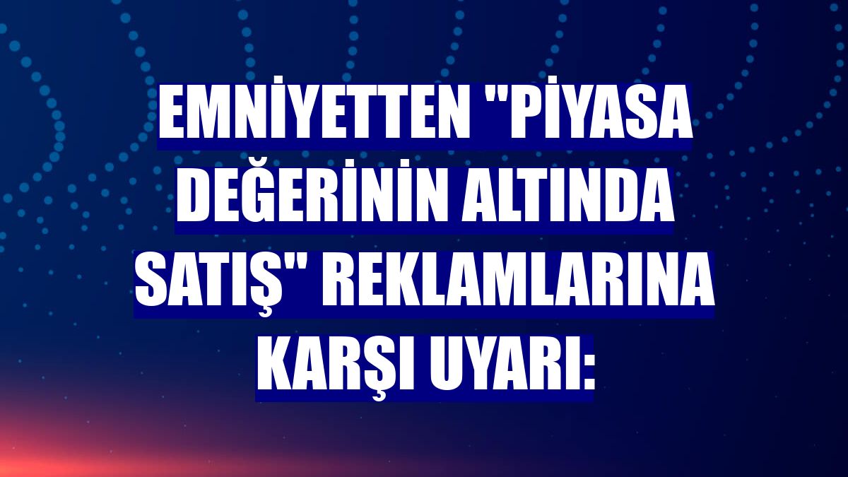 Emniyetten "piyasa değerinin altında satış" reklamlarına karşı uyarı:
