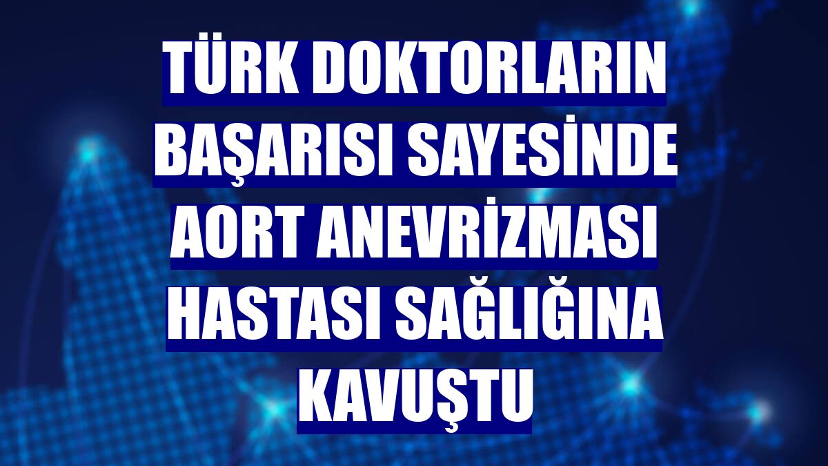 Türk doktorların başarısı sayesinde aort anevrizması hastası sağlığına kavuştu