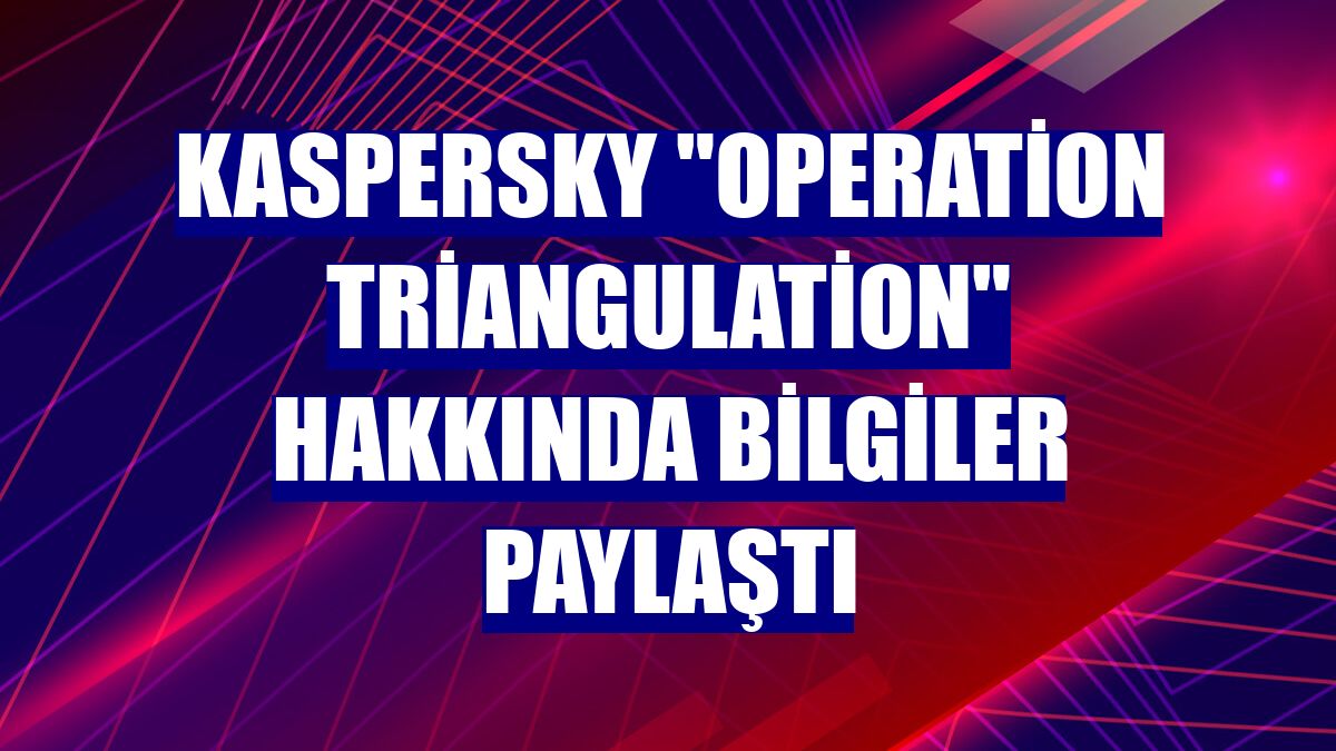 Kaspersky 'Operation Triangulation' hakkında bilgiler paylaştı