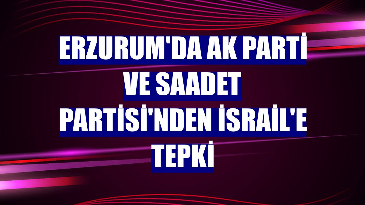 Erzurum'da AK Parti ve Saadet Partisi'nden İsrail'e tepki