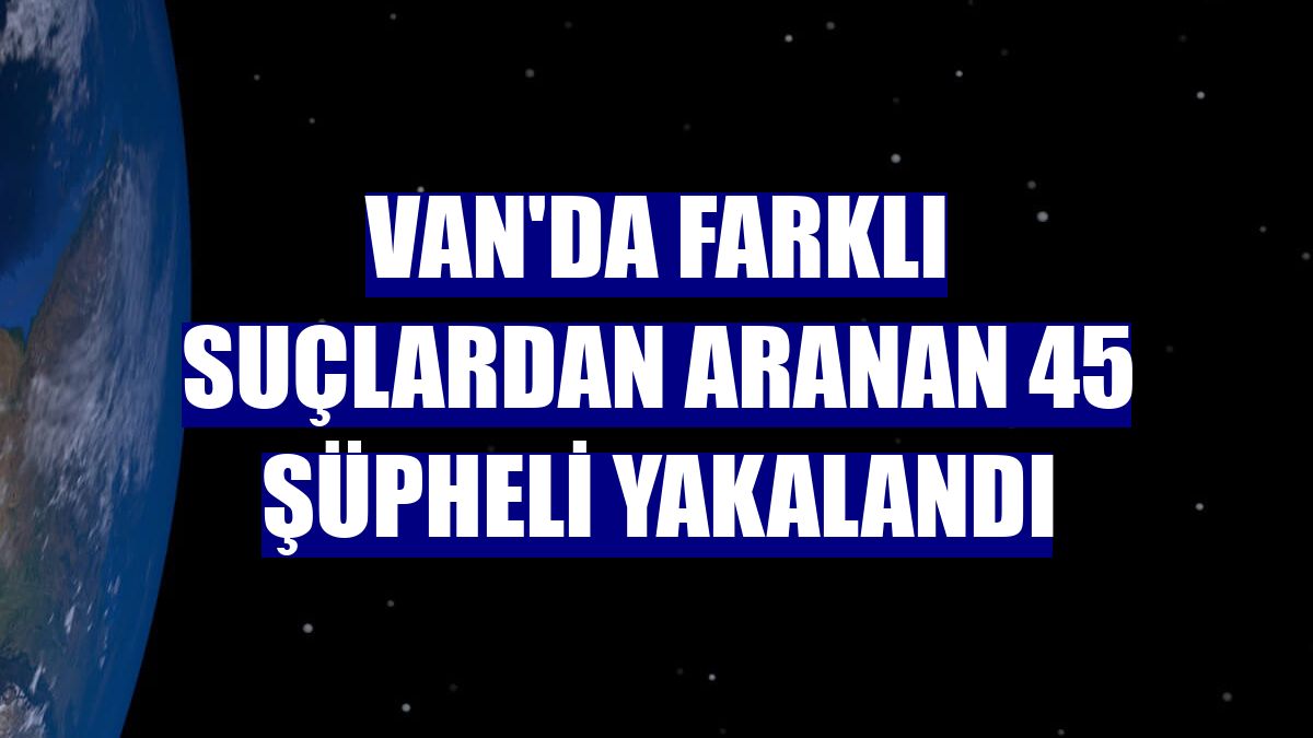 Van'da farklı suçlardan aranan 45 şüpheli yakalandı