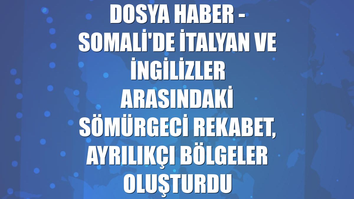 DOSYA HABER - Somali'de İtalyan ve İngilizler arasındaki sömürgeci rekabet, ayrılıkçı bölgeler oluşturdu