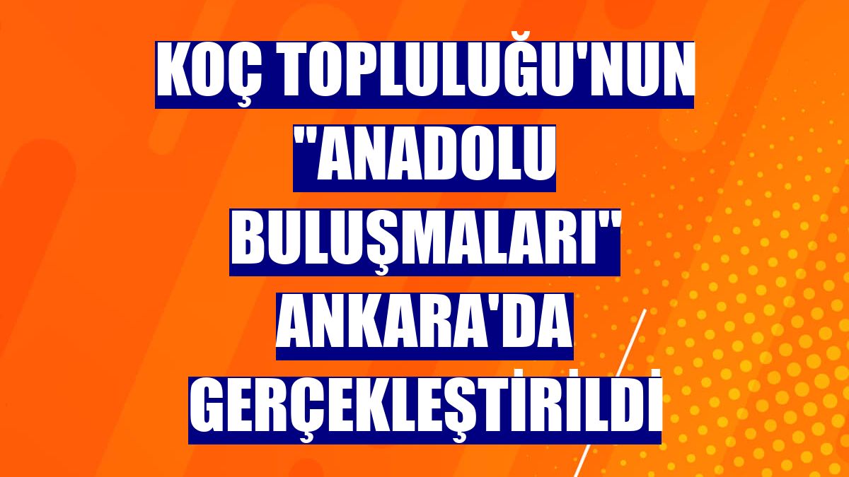 Koç Topluluğu'nun "Anadolu Buluşmaları" Ankara'da gerçekleştirildi