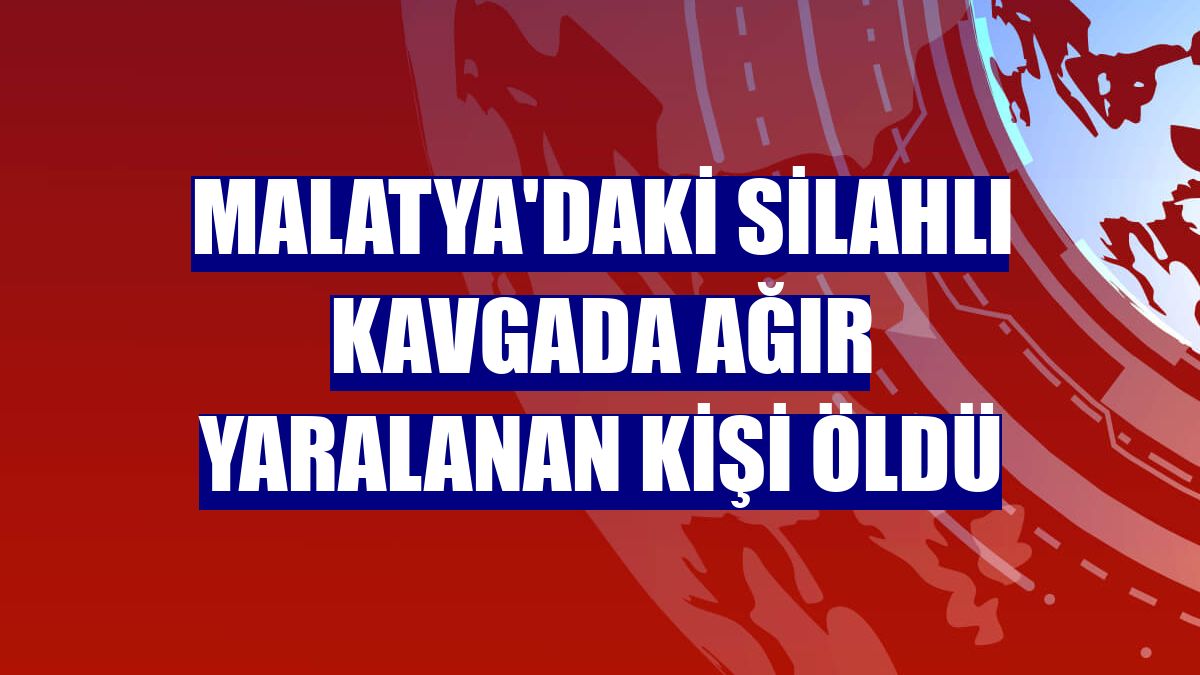 Malatya'daki silahlı kavgada ağır yaralanan kişi öldü