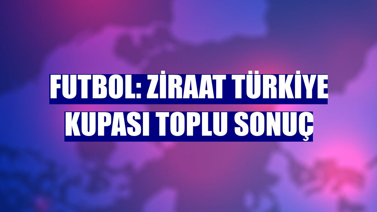 Futbol: Ziraat Türkiye Kupası toplu sonuç