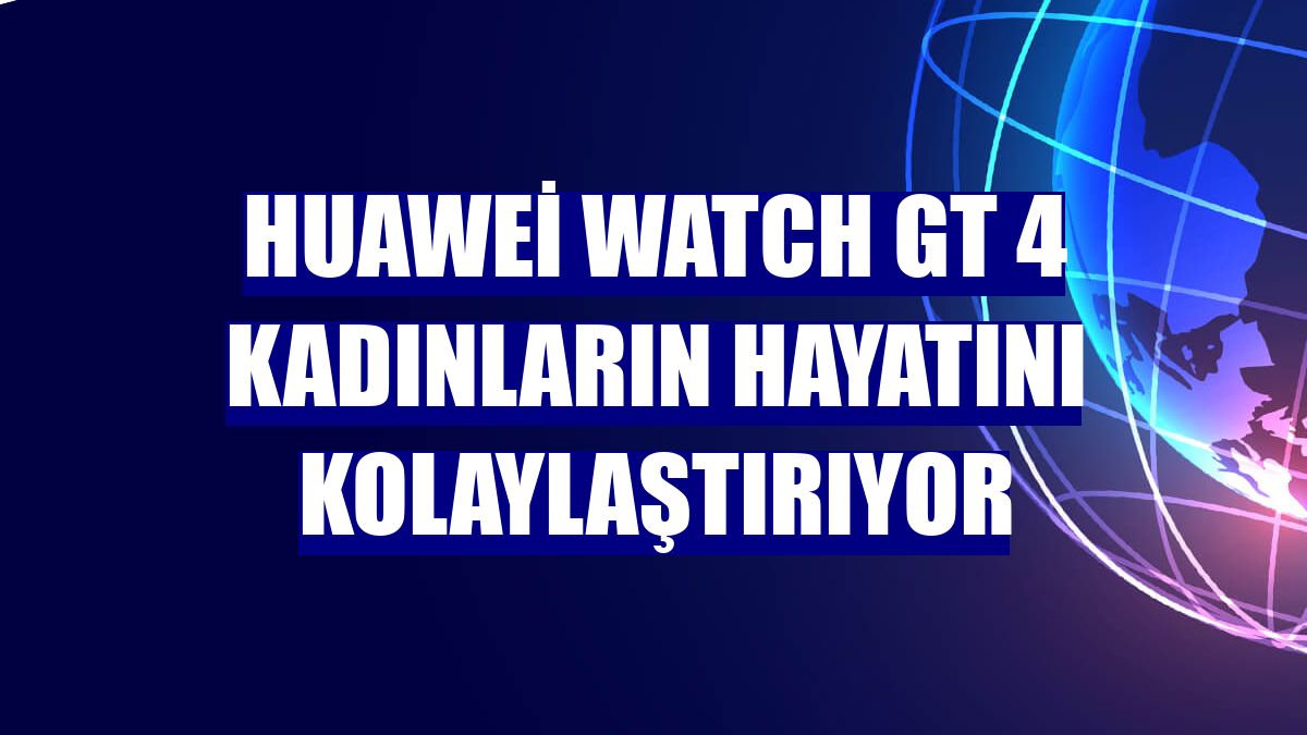 Huawei Watch GT 4 kadınların hayatını kolaylaştırıyor