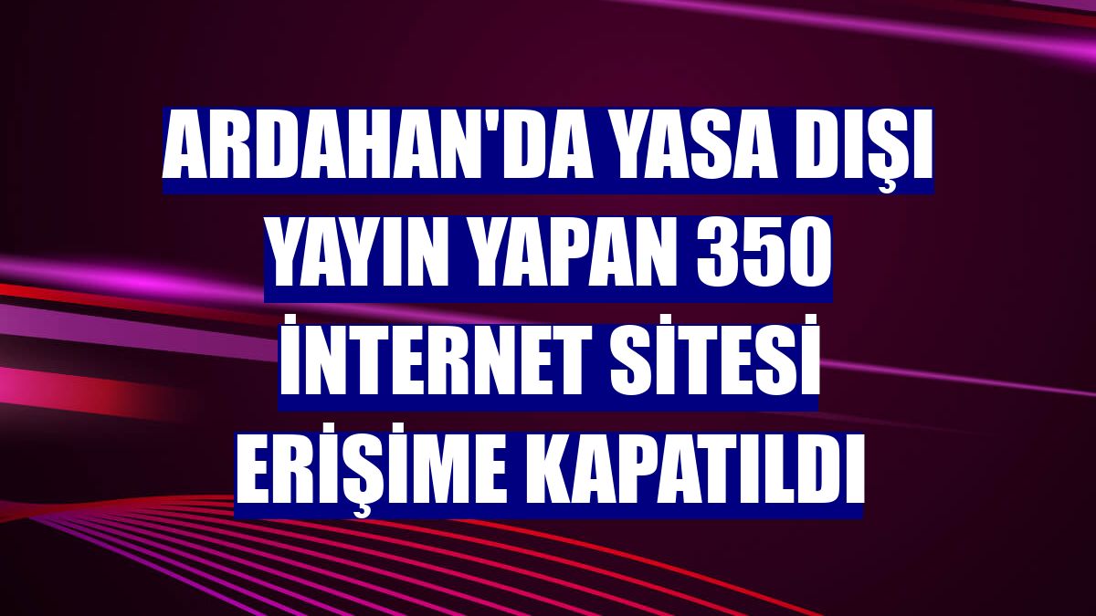 Ardahan'da yasa dışı yayın yapan 350 internet sitesi erişime kapatıldı