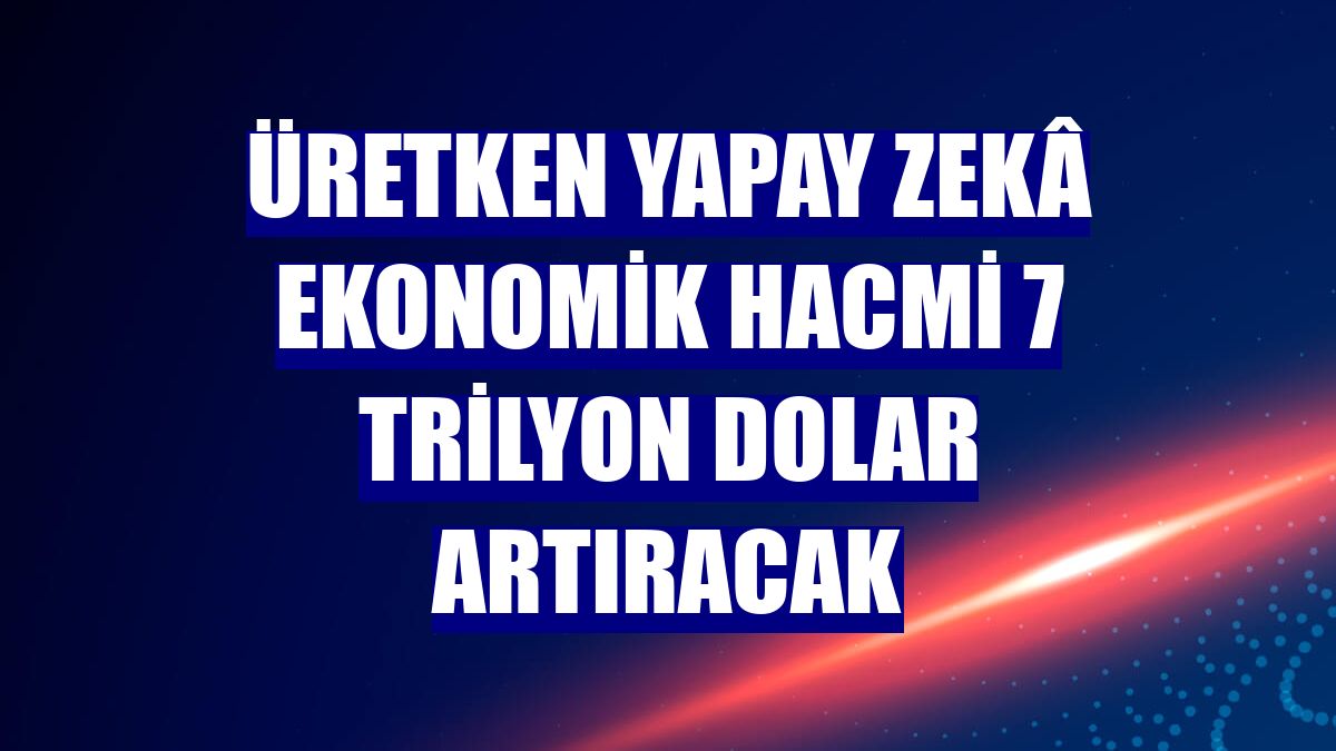 Üretken yapay zekâ ekonomik hacmi 7 trilyon dolar artıracak