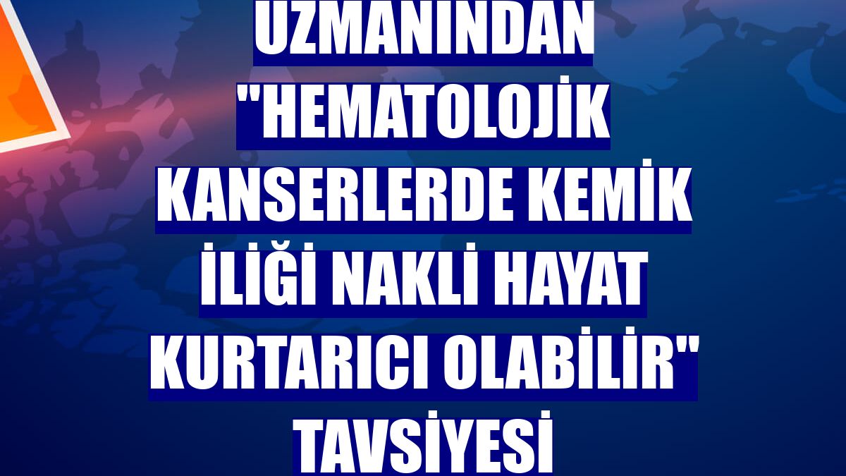 Uzmanından "hematolojik kanserlerde kemik iliği nakli hayat kurtarıcı olabilir" tavsiyesi