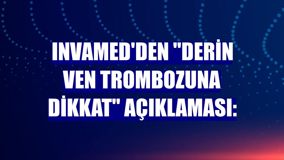 Invamed'den "derin ven trombozuna dikkat" açıklaması: