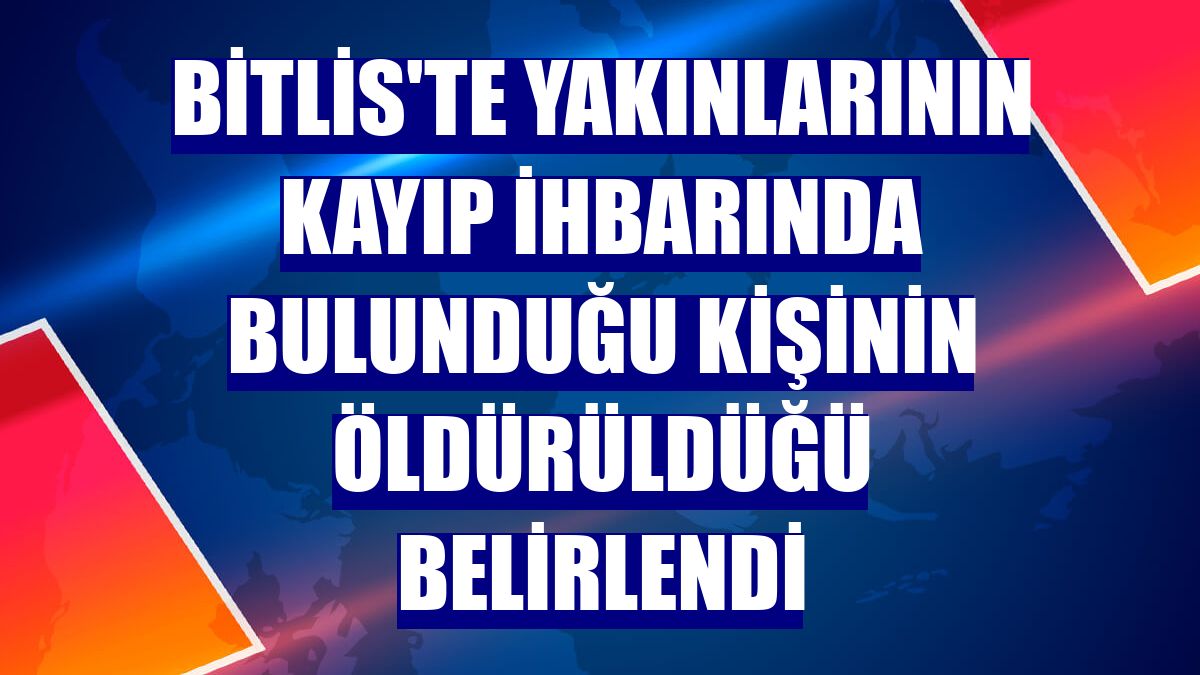 Bitlis'te yakınlarının kayıp ihbarında bulunduğu kişinin öldürüldüğü belirlendi