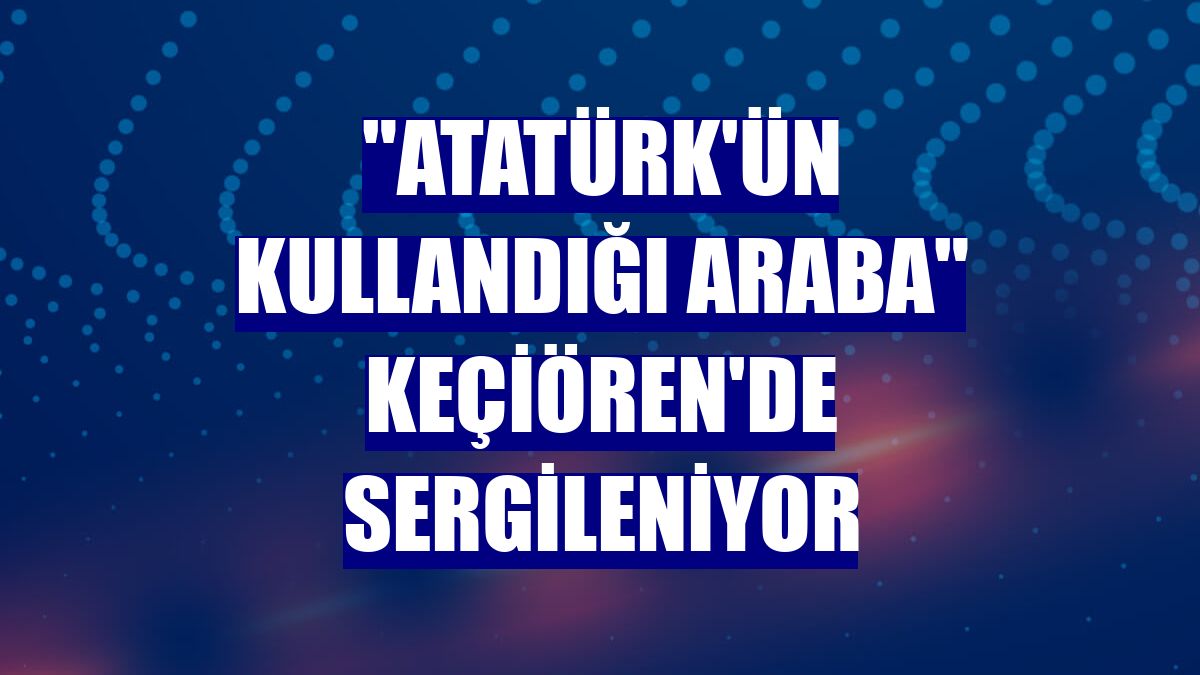 'Atatürk'ün kullandığı araba' Keçiören'de sergileniyor