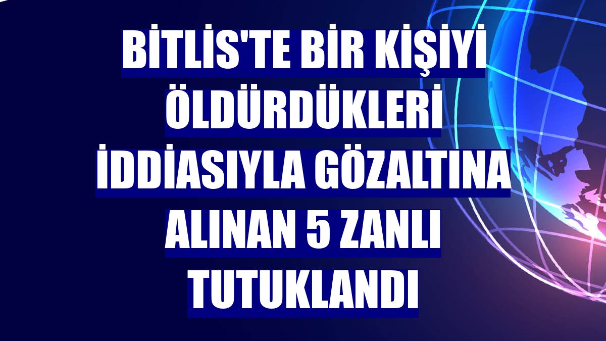 Bitlis'te bir kişiyi öldürdükleri iddiasıyla gözaltına alınan 5 zanlı tutuklandı