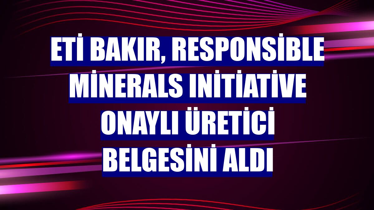 Eti Bakır, Responsible Minerals Initiative onaylı üretici belgesini aldı