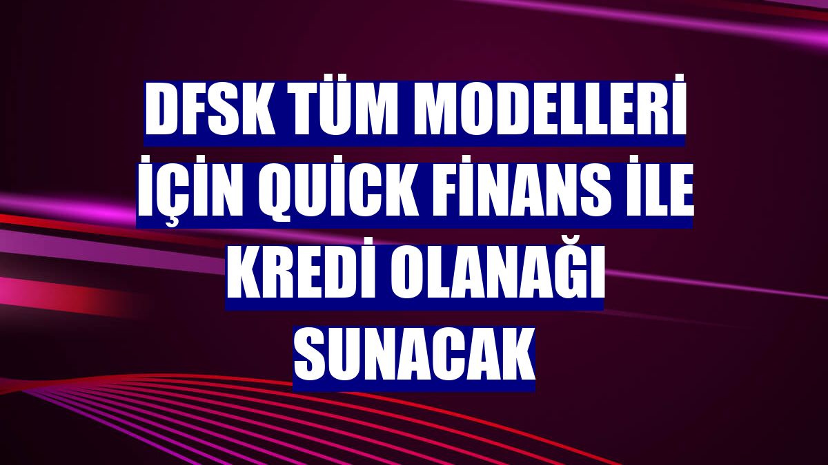DFSK tüm modelleri için Quick Finans ile kredi olanağı sunacak