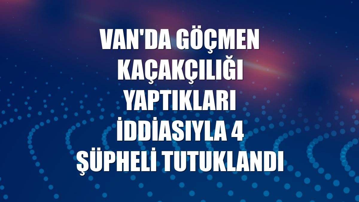 Van'da göçmen kaçakçılığı yaptıkları iddiasıyla 4 şüpheli tutuklandı
