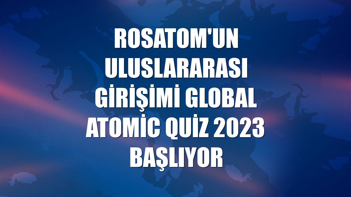 Rosatom'un uluslararası girişimi Global Atomic Quiz 2023 başlıyor