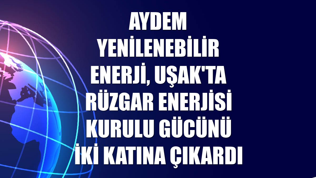 Aydem Yenilenebilir Enerji, Uşak'ta rüzgar enerjisi kurulu gücünü iki katına çıkardı