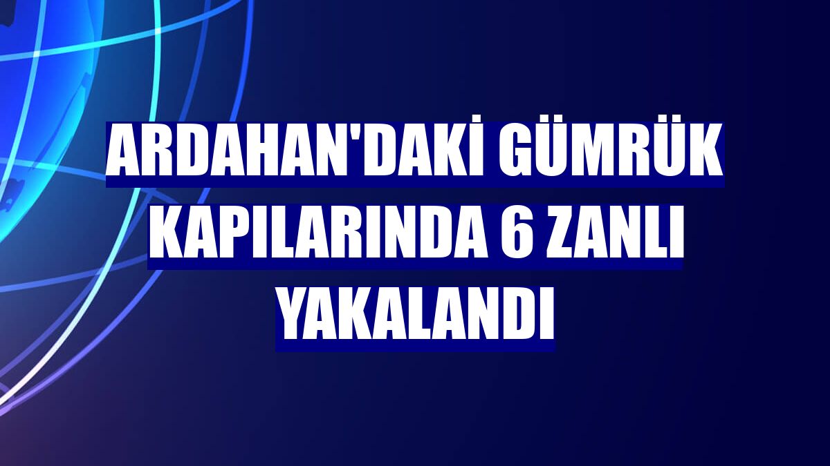 Ardahan'daki gümrük kapılarında 6 zanlı yakalandı