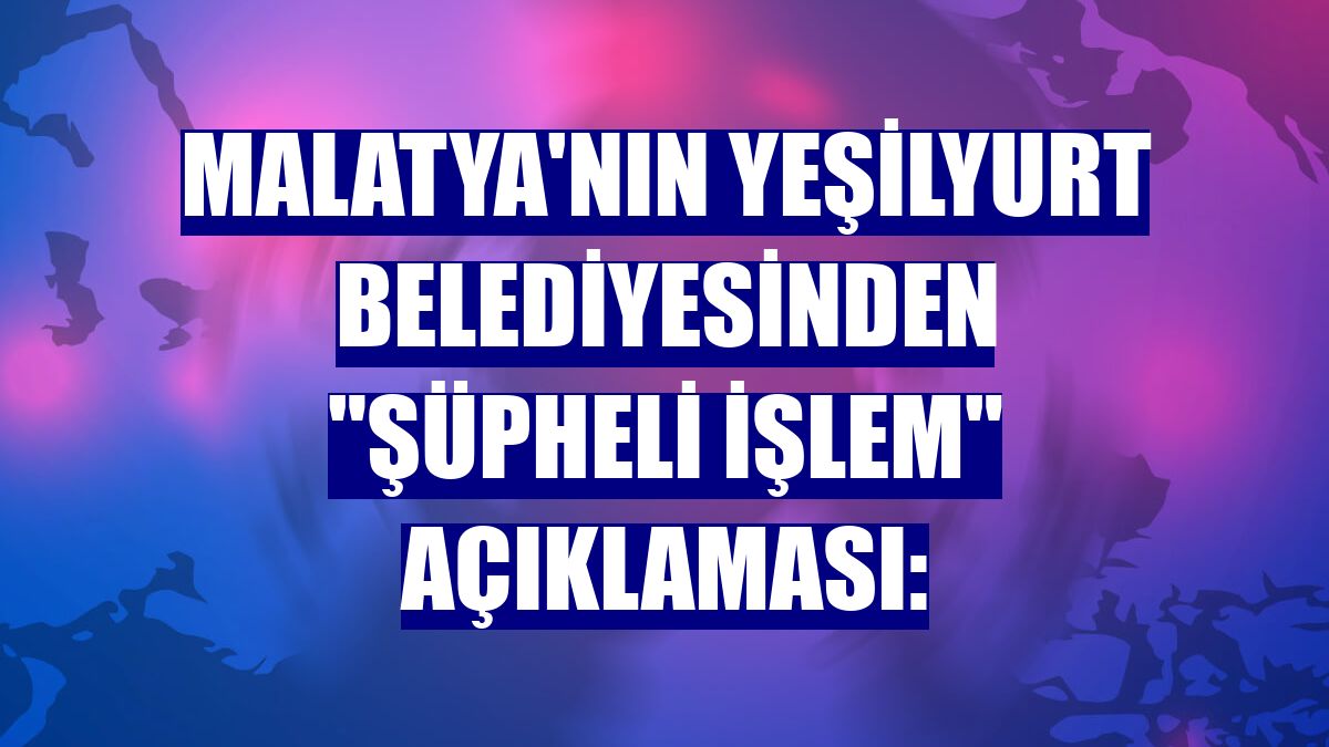 Malatya'nın Yeşilyurt Belediyesinden "şüpheli işlem" açıklaması: