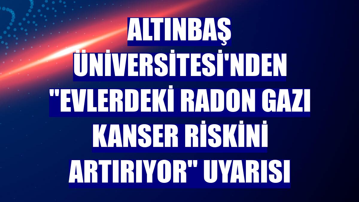 Altınbaş Üniversitesi'nden "evlerdeki radon gazı kanser riskini artırıyor" uyarısı