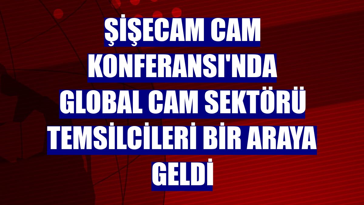 Şişecam Cam Konferansı'nda global cam sektörü temsilcileri bir araya geldi