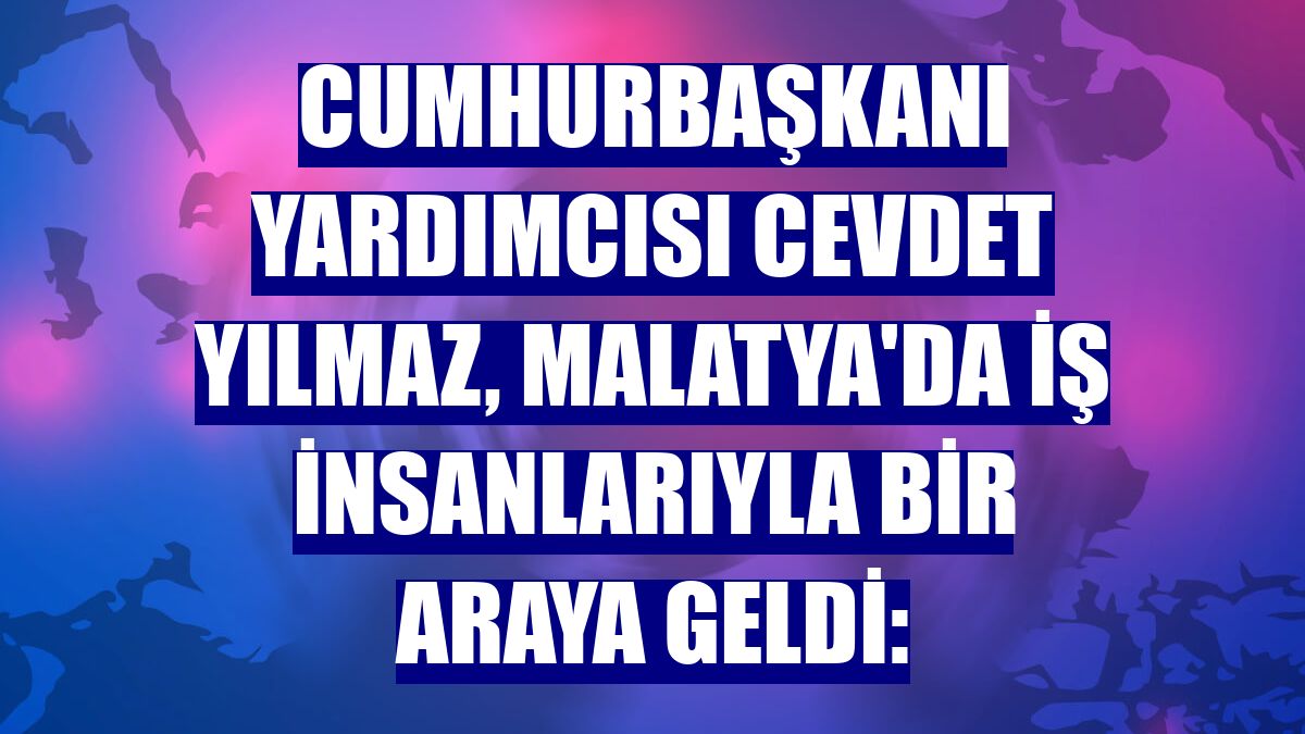 Cumhurbaşkanı Yardımcısı Cevdet Yılmaz, Malatya'da iş insanlarıyla bir araya geldi: