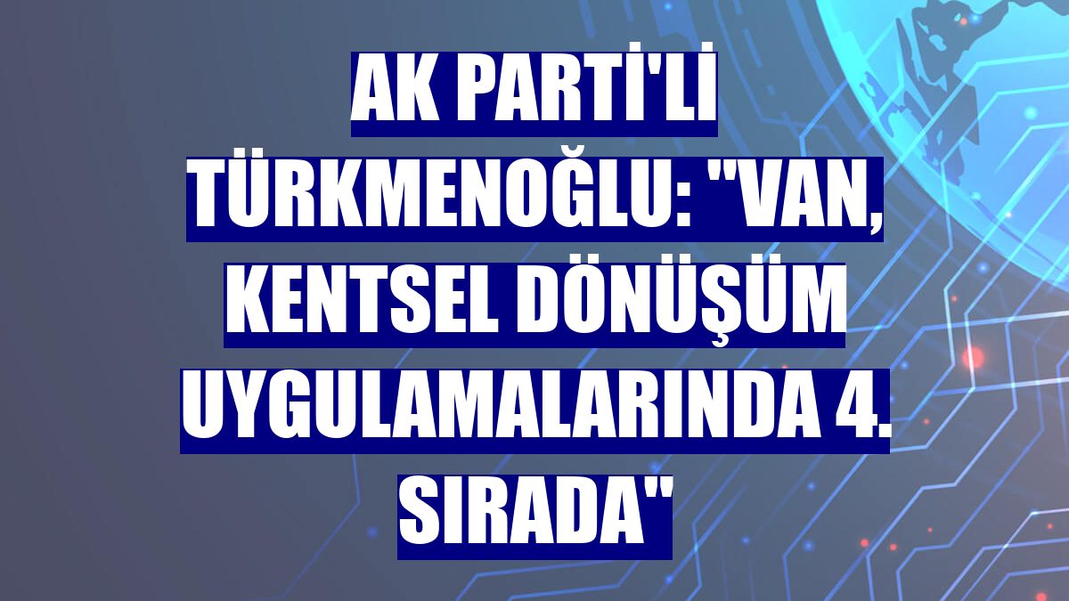 AK Parti'li Türkmenoğlu: 'Van, kentsel dönüşüm uygulamalarında 4. sırada'