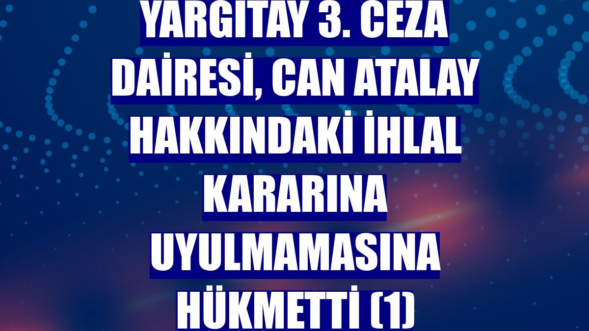 Yargıtay 3. Ceza Dairesi, Can Atalay hakkındaki ihlal kararına uyulmamasına hükmetti (1)