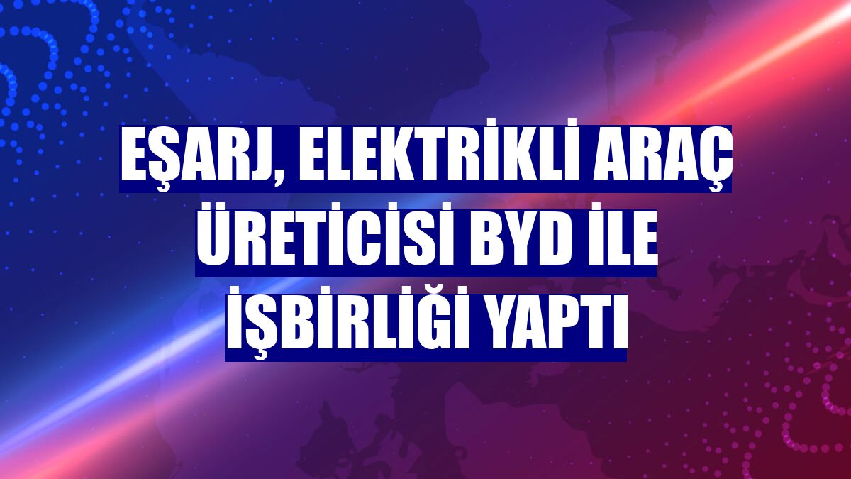 Eşarj, elektrikli araç üreticisi BYD ile işbirliği yaptı