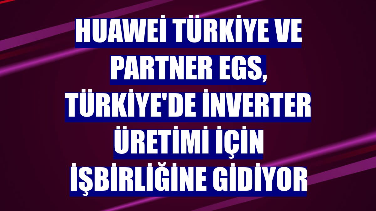 Huawei Türkiye ve Partner EGS, Türkiye'de inverter üretimi için işbirliğine gidiyor