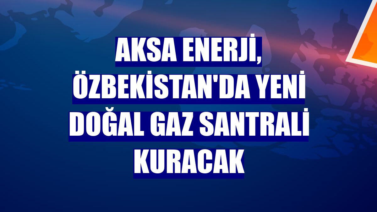 Aksa Enerji, Özbekistan'da yeni doğal gaz santrali kuracak