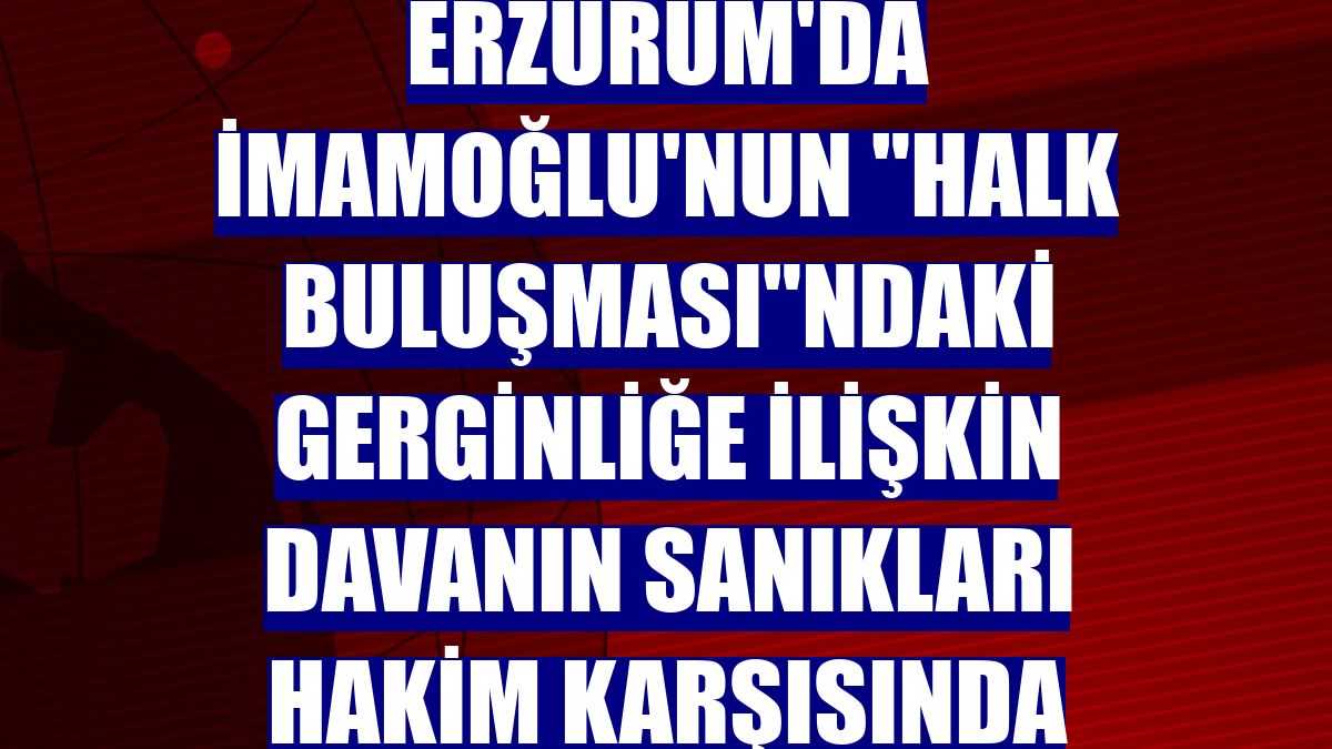 Erzurum'da İmamoğlu'nun 'Halk Buluşması'ndaki gerginliğe ilişkin davanın sanıkları hakim karşısında