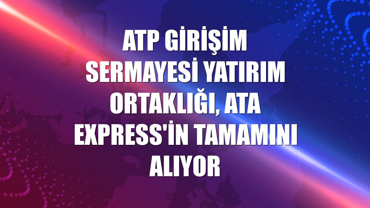 ATP Girişim Sermayesi Yatırım Ortaklığı, ATA Express'in tamamını alıyor