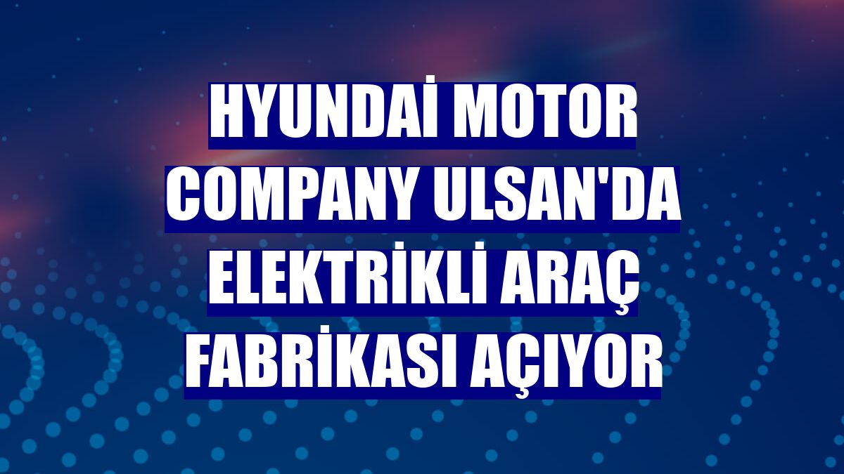 Hyundai Motor Company Ulsan'da elektrikli araç fabrikası açıyor