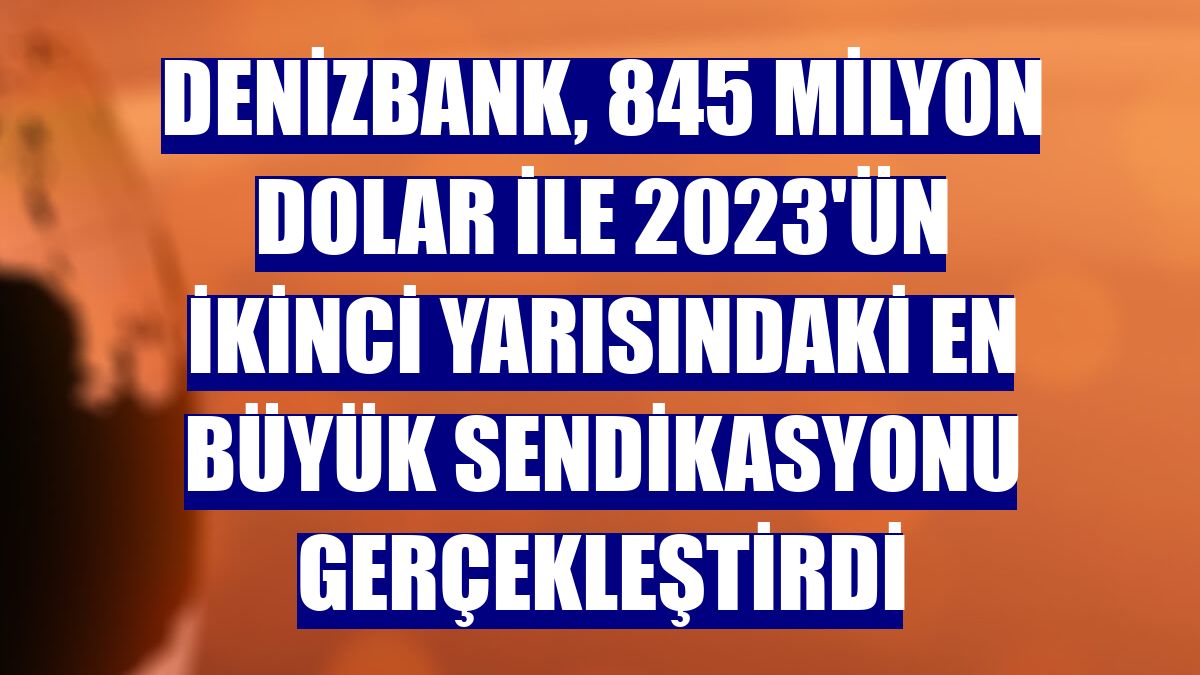 DenizBank, 845 milyon dolar ile 2023'ün ikinci yarısındaki en büyük sendikasyonu gerçekleştirdi