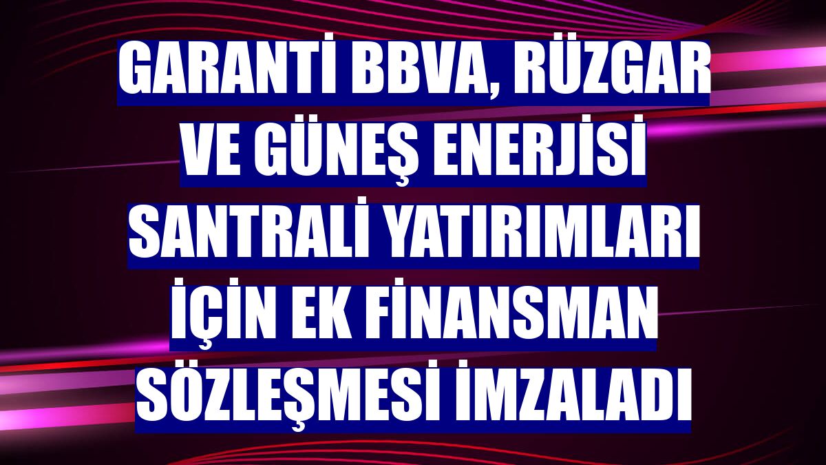 Garanti BBVA, rüzgar ve güneş enerjisi santrali yatırımları için ek finansman sözleşmesi imzaladı