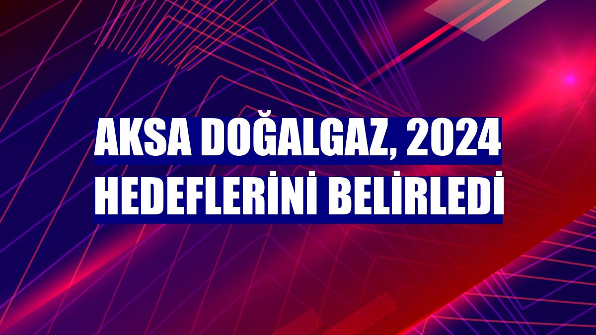 Aksa Doğalgaz, 2024 hedeflerini belirledi