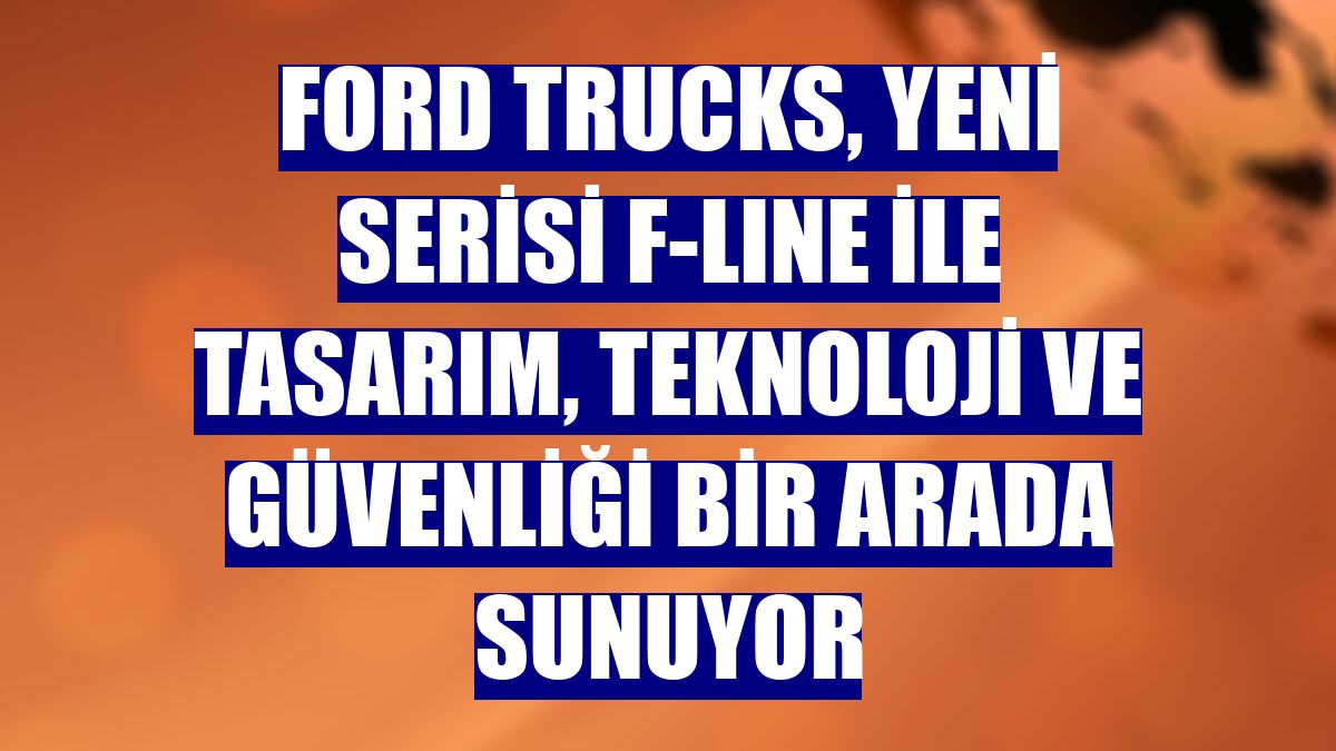 Ford Trucks, yeni serisi F-LINE ile tasarım, teknoloji ve güvenliği bir arada sunuyor