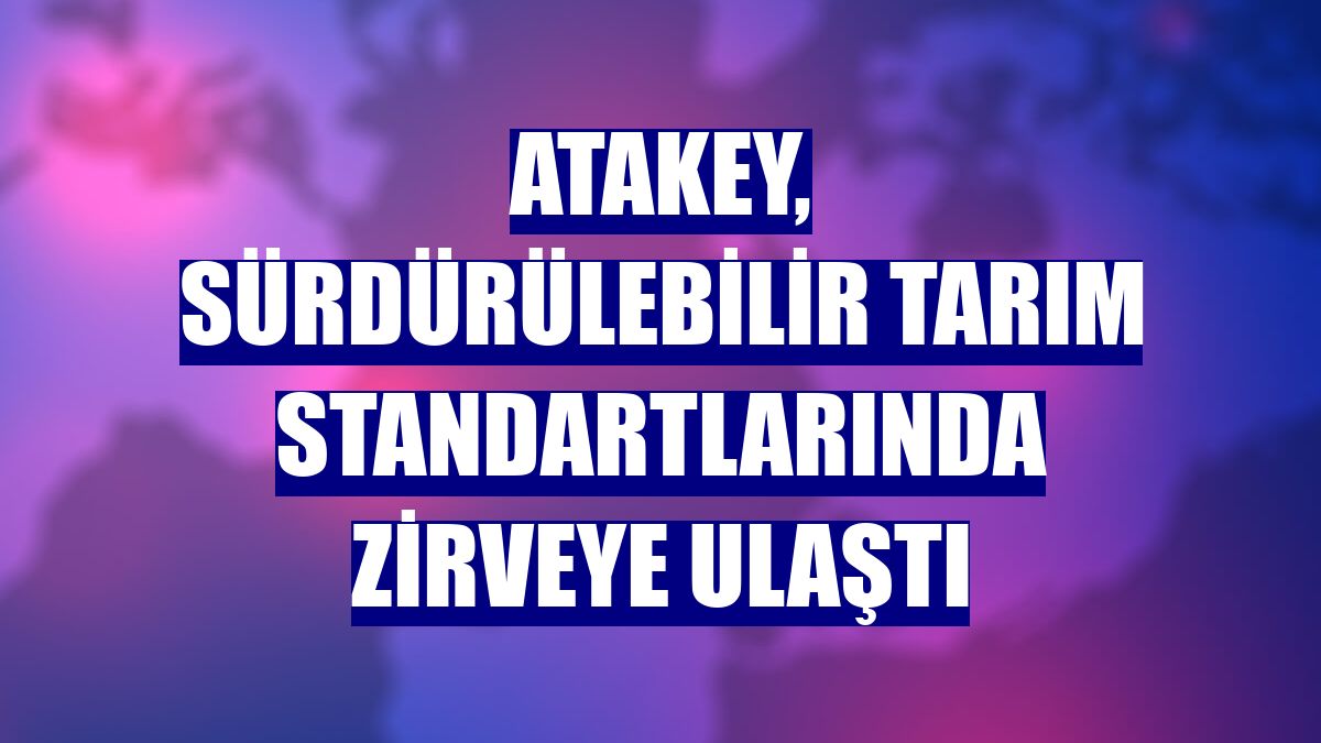 Atakey, sürdürülebilir tarım standartlarında zirveye ulaştı