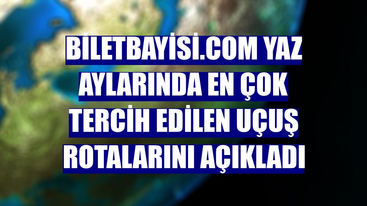 Biletbayisi.com yaz aylarında en çok tercih edilen uçuş rotalarını açıkladı