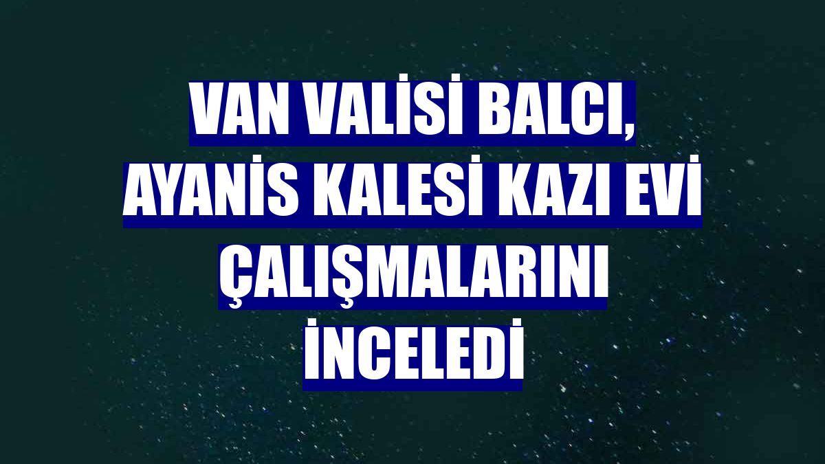 Van Valisi Balcı, Ayanis Kalesi Kazı Evi çalışmalarını inceledi