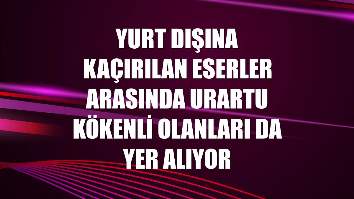 Yurt dışına kaçırılan eserler arasında Urartu kökenli olanları da yer alıyor