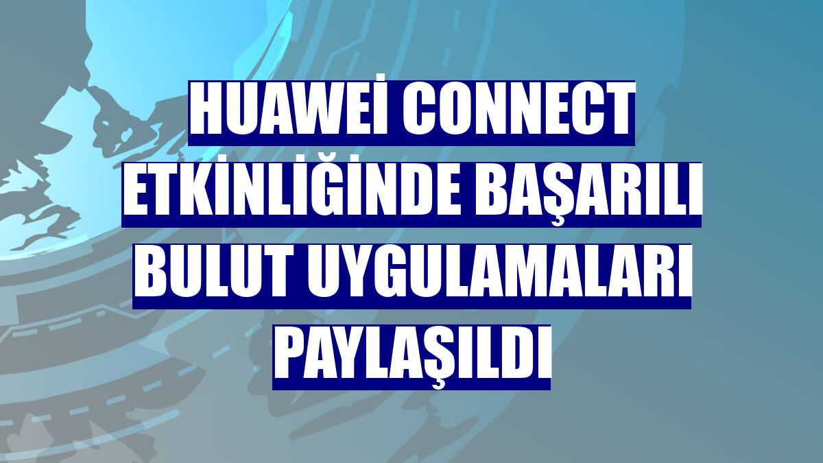 Huawei Connect etkinliğinde başarılı bulut uygulamaları paylaşıldı