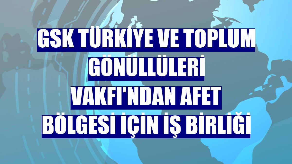 GSK Türkiye ve Toplum Gönüllüleri Vakfı'ndan afet bölgesi için iş birliği