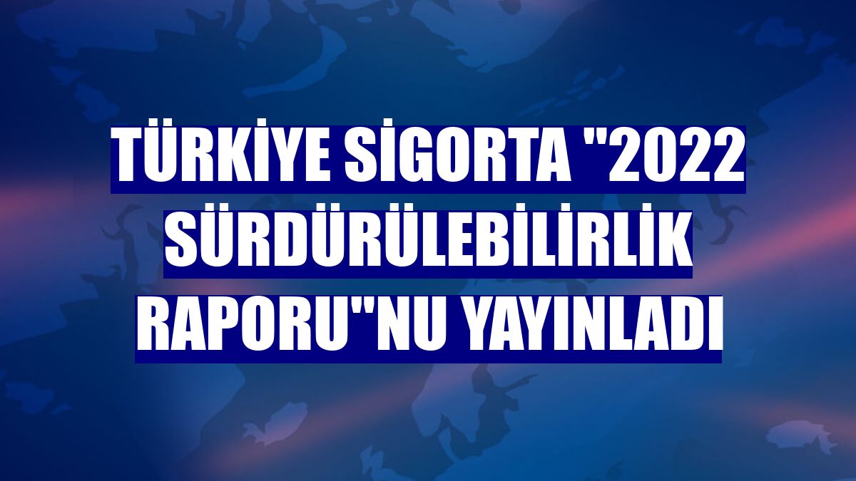 Türkiye Sigorta "2022 Sürdürülebilirlik Raporu"nu yayınladı