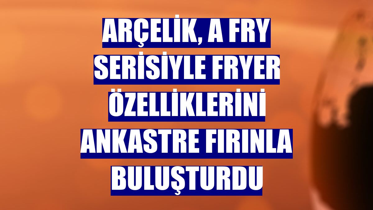 Arçelik, A Fry serisiyle fryer özelliklerini ankastre fırınla buluşturdu